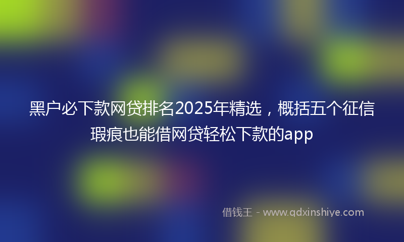 黑户必下款网贷排名2025年精选，概括五个征信瑕疵也能借网贷轻松下款的app