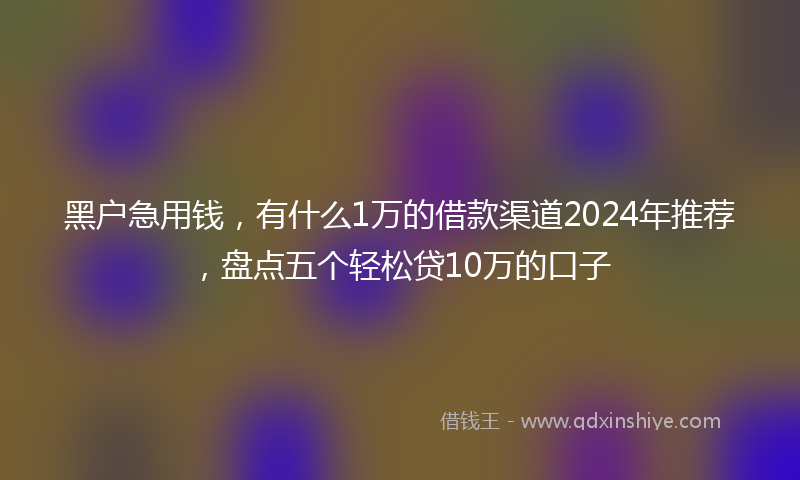 黑户急用钱，有什么1万的借款渠道2024年推荐，盘点五个轻松贷10万的口子