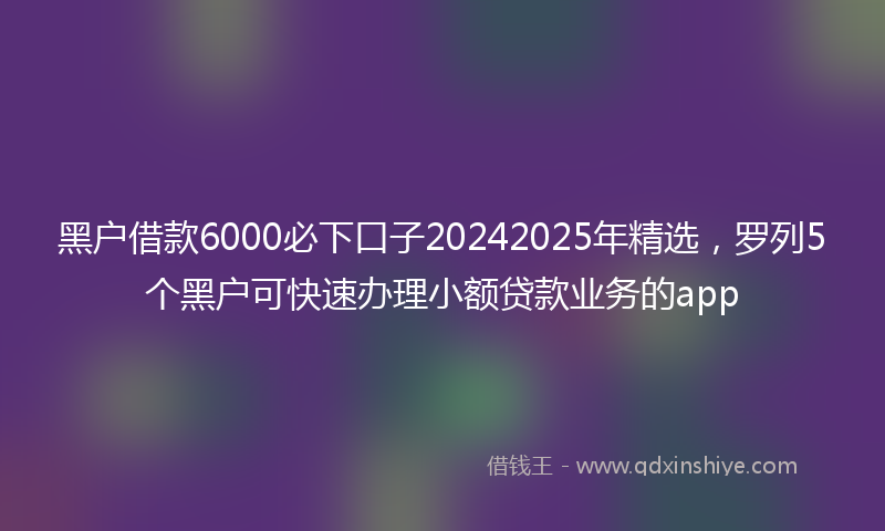 黑户借款6000必下口子20242025年精选，罗列5个黑户可快速办理小额贷款业务的app