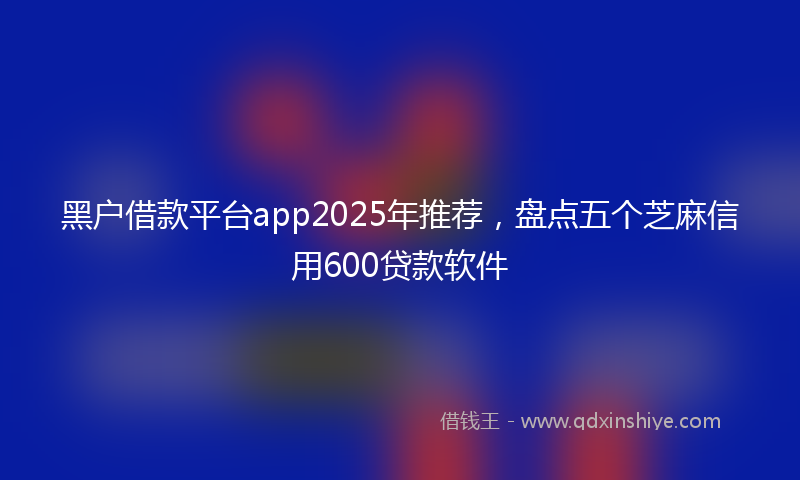 黑户借款平台app2025年推荐，盘点五个芝麻信用600贷款软件
