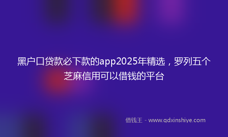 黑户口贷款必下款的app2025年精选，罗列五个芝麻信用可以借钱的平台