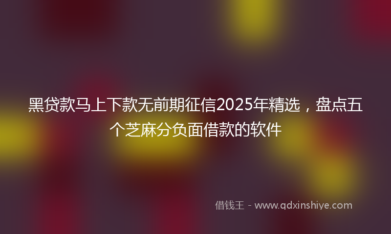 黑贷款马上下款无前期征信2025年精选，盘点五个芝麻分负面借款的软件