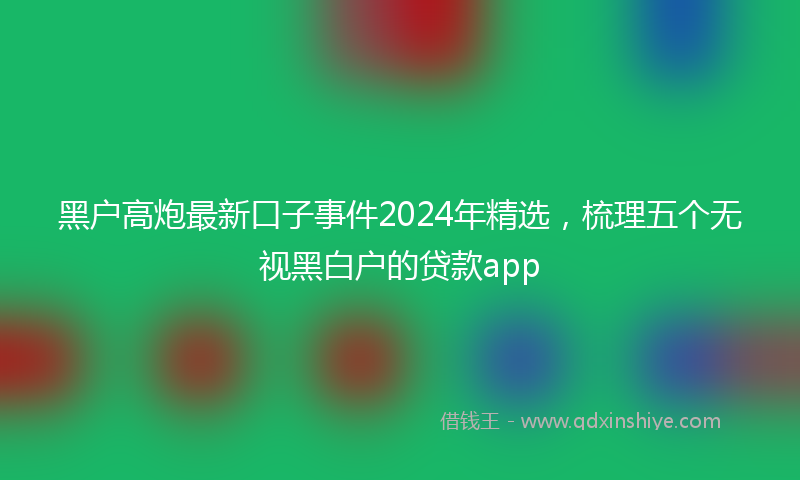 黑户高炮最新口子事件2024年精选，梳理五个无视黑白户的贷款app