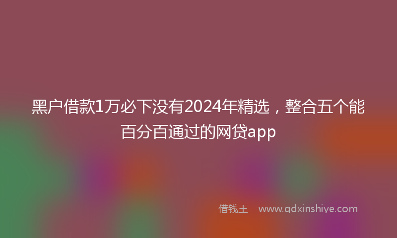 黑户借款1万必下没有2024年精选，整合五个能百分百通过的网贷app