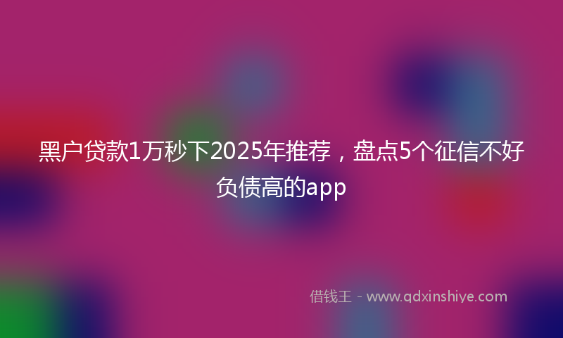 黑户贷款1万秒下2025年推荐，盘点5个征信不好负债高的app