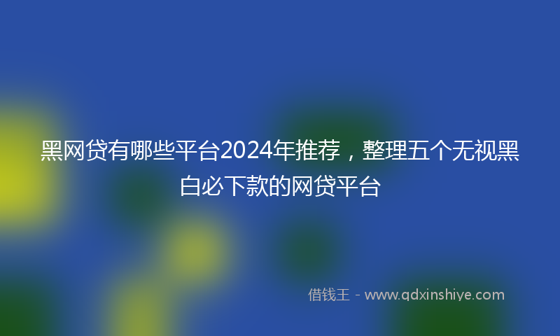 黑网贷有哪些平台2024年推荐，整理五个无视黑白必下款的网贷平台