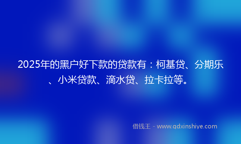 2025年的黑户好下款的贷款有：柯基贷、分期乐、小米贷款、滴水贷、拉卡拉等。