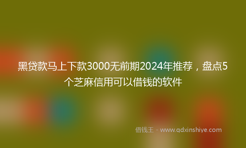 黑贷款马上下款3000无前期2024年推荐，盘点5个芝麻信用可以借钱的软件