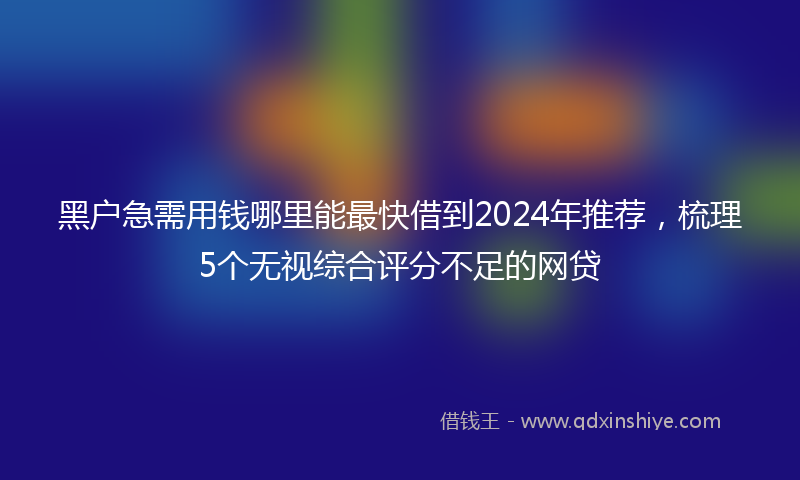 黑户急需用钱哪里能最快借到2024年推荐，梳理5个无视综合评分不足的网贷