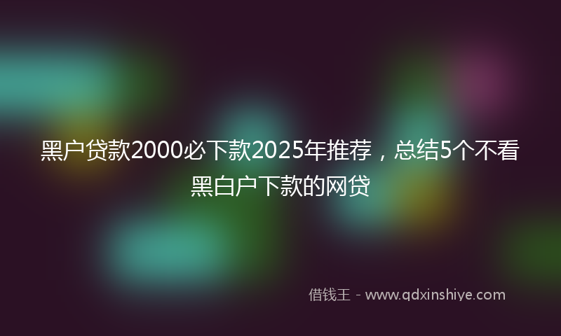 黑户贷款2000必下款2025年推荐，总结5个不看黑白户下款的网贷