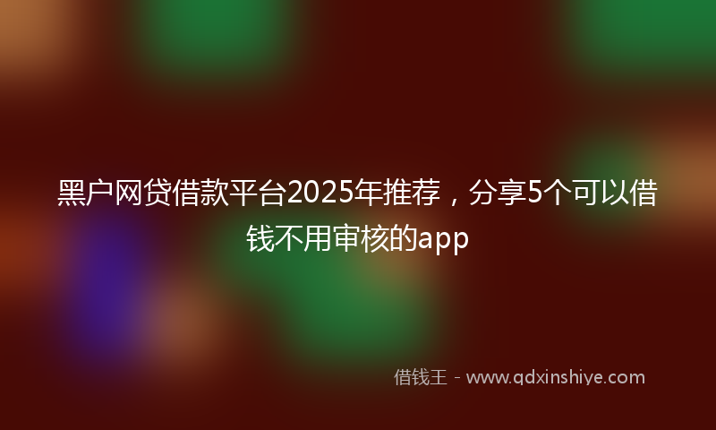 黑户网贷借款平台2025年推荐，分享5个可以借钱不用审核的app