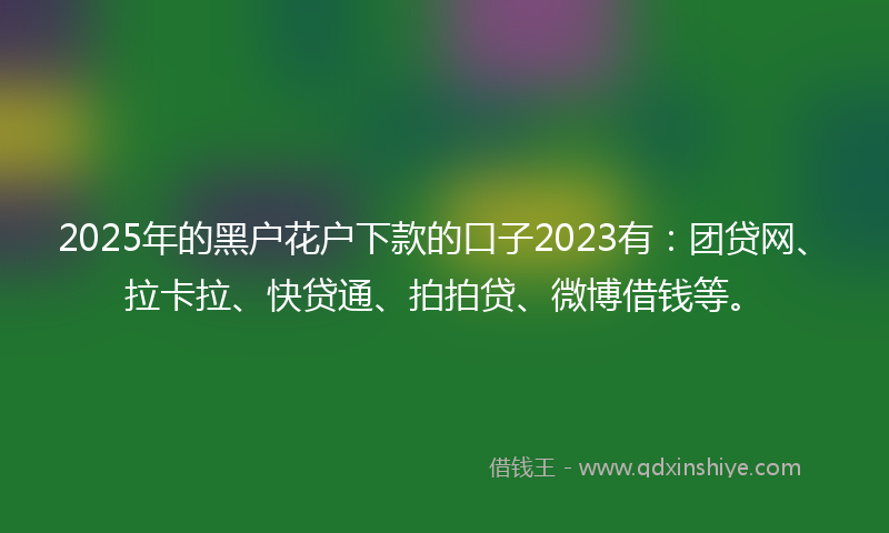 2025年的黑户花户下款的口子2023有：团贷网、拉卡拉、快贷通、拍拍贷、微博借钱等。
