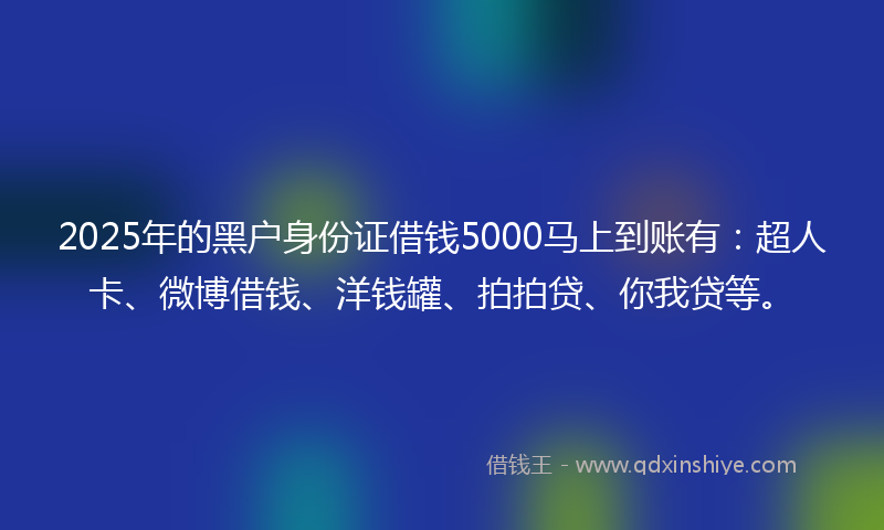 2025年的黑户身份证借钱5000马上到账有：超人卡、微博借钱、洋钱罐、拍拍贷、你我贷等。