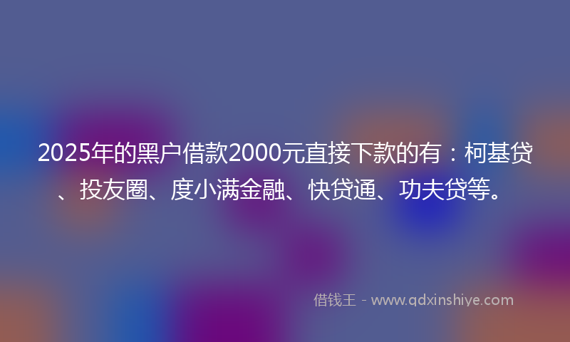 2025年的黑户借款2000元直接下款的有：柯基贷、投友圈、度小满金融、快贷通、功夫贷等。