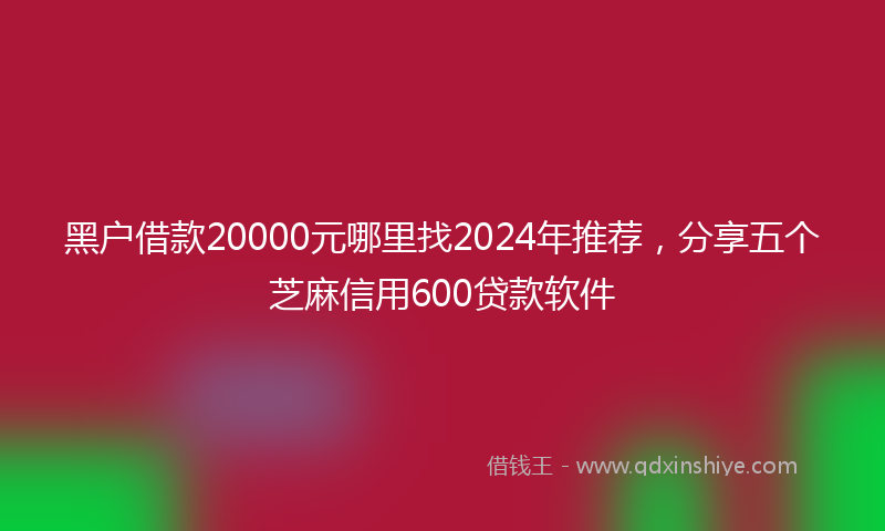 黑户借款20000元哪里找2024年推荐，分享五个芝麻信用600贷款软件