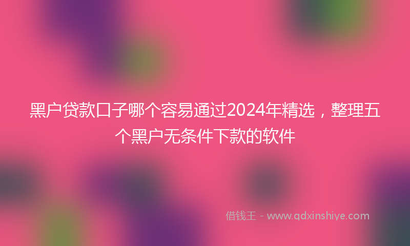 黑户贷款口子哪个容易通过2024年精选，整理五个黑户无条件下款的软件
