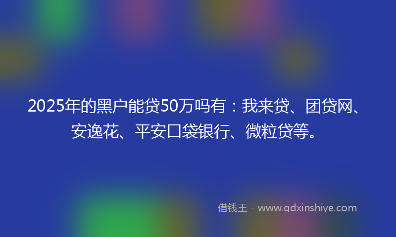 2025年的黑户能贷50万吗有：我来贷、团贷网、安逸花、平安口袋银行、微粒贷等。