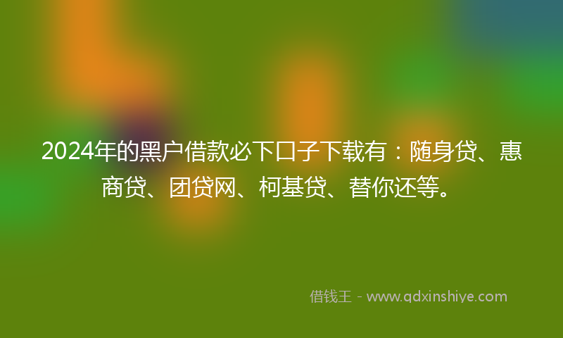 2024年的黑户借款必下口子下载有：随身贷、惠商贷、团贷网、柯基贷、替你还等。