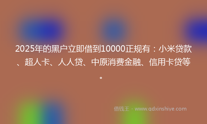 2025年的黑户立即借到10000正规有：小米贷款、超人卡、人人贷、中原消费金融、信用卡贷等。