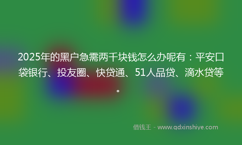 2025年的黑户急需两千块钱怎么办呢有：平安口袋银行、投友圈、快贷通、51人品贷、滴水贷等。