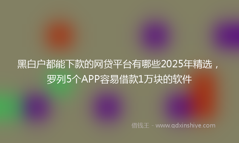黑白户都能下款的网贷平台有哪些2025年精选，罗列5个APP容易借款1万块的软件