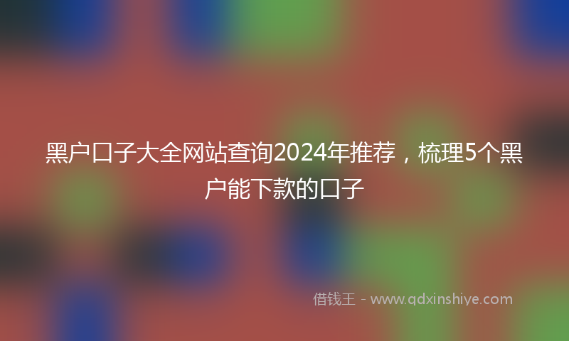 黑户口子大全网站查询2024年推荐，梳理5个黑户能下款的口子