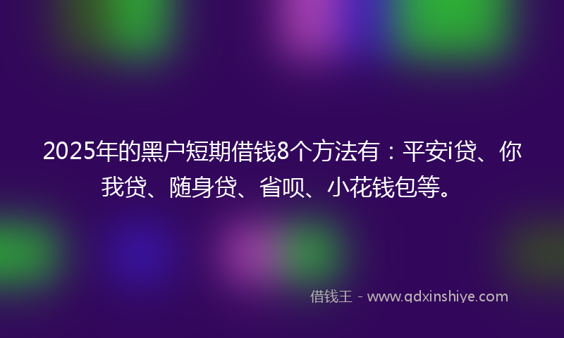 2025年的黑户短期借钱8个方法有：平安i贷、你我贷、随身贷、省呗、小花钱包等。