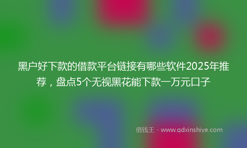 黑户好下款的借款平台链接有哪些软件2025年推荐，盘点5个无视黑花能下款一万元口子
