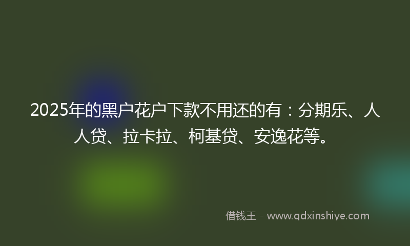 2025年的黑户花户下款不用还的有：分期乐、人人贷、拉卡拉、柯基贷、安逸花等。