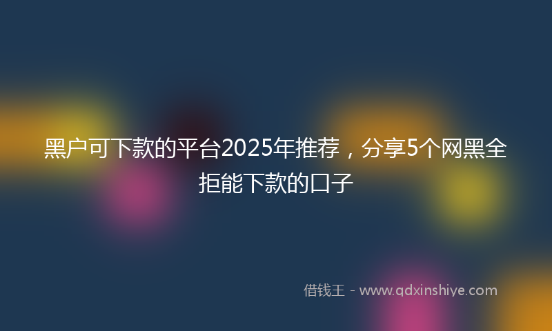 黑户可下款的平台2025年推荐，分享5个网黑全拒能下款的口子