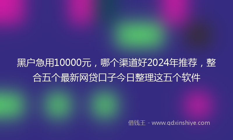 黑户急用10000元，哪个渠道好2024年推荐，整合五个最新网贷口子今日整理这五个软件