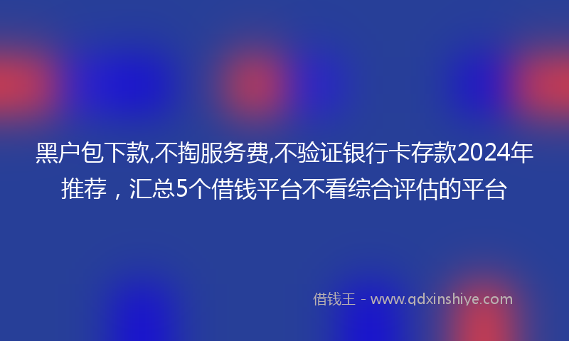 黑户包下款,不掏服务费,不验证银行卡存款2024年推荐，汇总5个借钱平台不看综合评估的平台