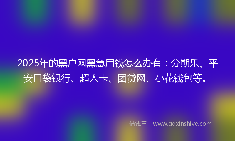 2025年的黑户网黑急用钱怎么办有：分期乐、平安口袋银行、超人卡、团贷网、小花钱包等。
