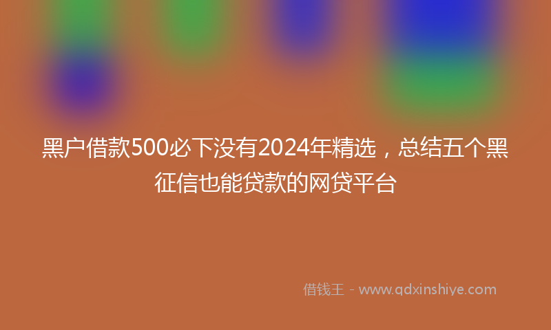黑户借款500必下没有2024年精选，总结五个黑征信也能贷款的网贷平台