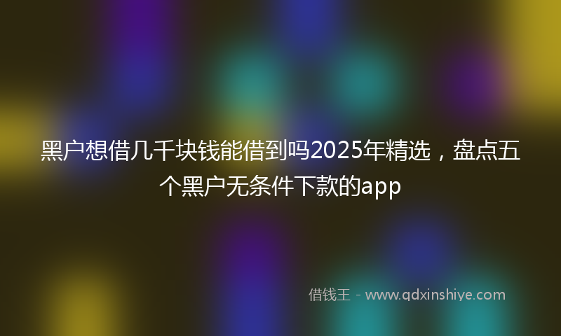 黑户想借几千块钱能借到吗2025年精选，盘点五个黑户无条件下款的app