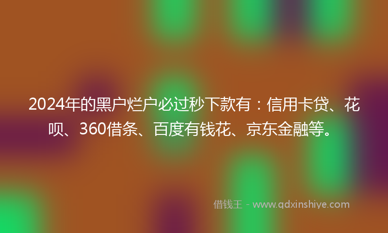 2024年的黑户烂户必过秒下款有：信用卡贷、花呗、360借条、百度有钱花、京东金融等。