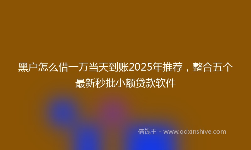 黑户怎么借一万当天到账2025年推荐，整合五个最新秒批小额贷款软件