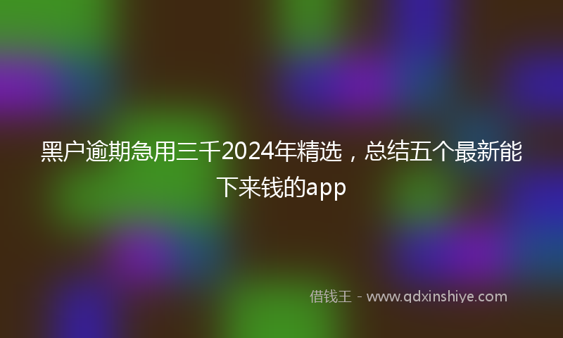 黑户逾期急用三千2024年精选，总结五个最新能下来钱的app