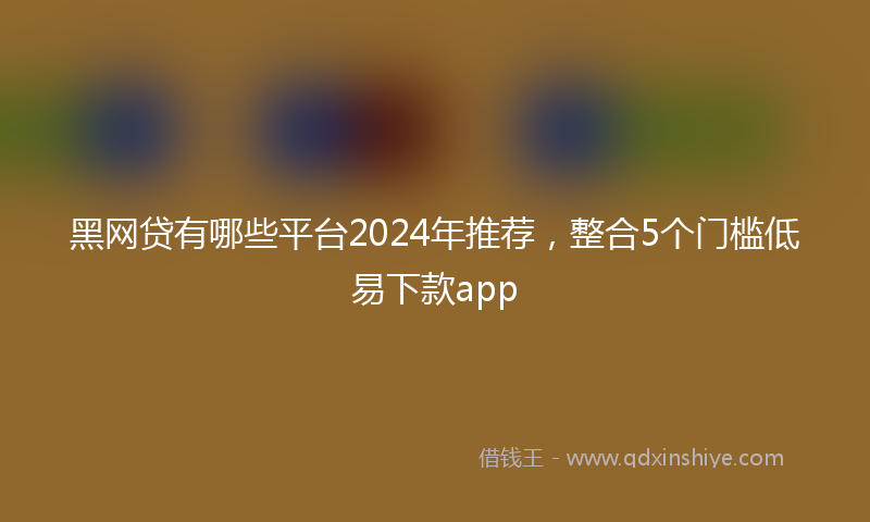 黑网贷有哪些平台2024年推荐，整合5个门槛低易下款app