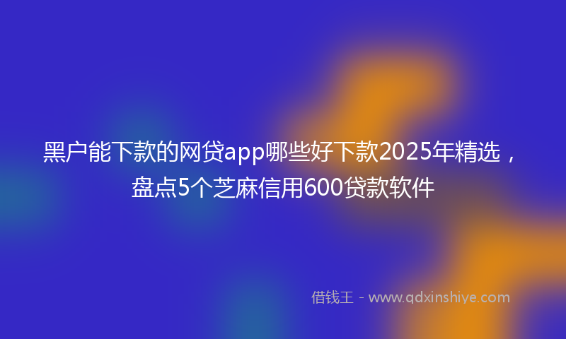 黑户能下款的网贷app哪些好下款2025年精选，盘点5个芝麻信用600贷款软件