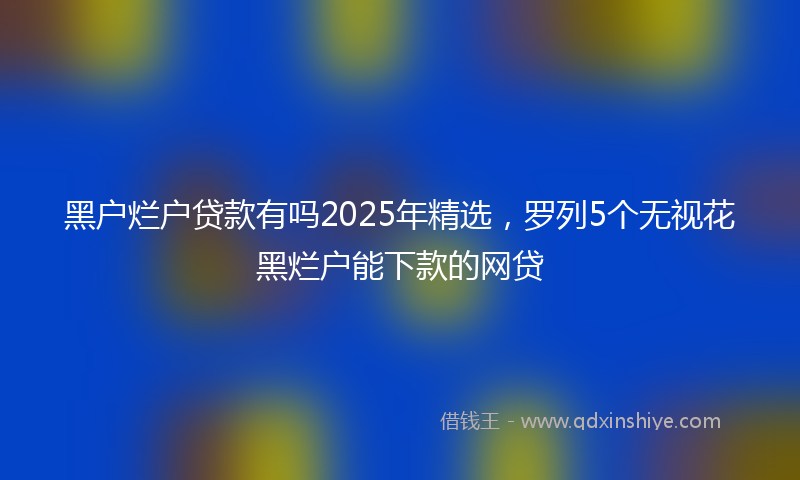 黑户烂户贷款有吗2025年精选，罗列5个无视花黑烂户能下款的网贷