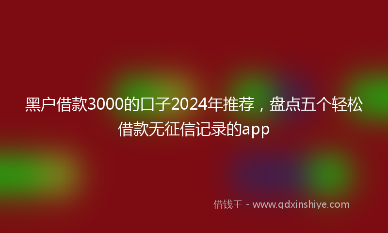 黑户借款3000的口子2024年推荐，盘点五个轻松借款无征信记录的app