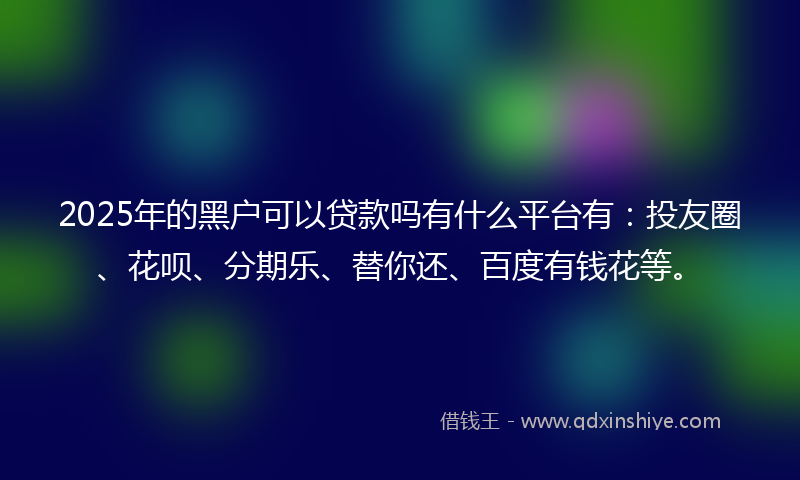 2025年的黑户可以贷款吗有什么平台有：投友圈、花呗、分期乐、替你还、百度有钱花等。