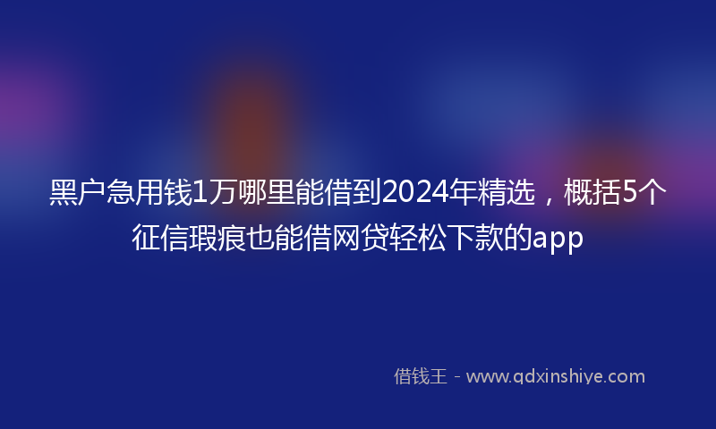 黑户急用钱1万哪里能借到2024年精选，概括5个征信瑕疵也能借网贷轻松下款的app