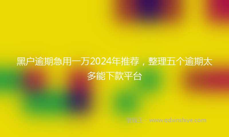 黑户逾期急用一万2024年推荐，整理五个逾期太多能下款平台