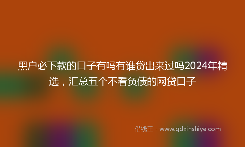 黑户必下款的口子有吗有谁贷出来过吗2024年精选，汇总五个不看负债的网贷口子