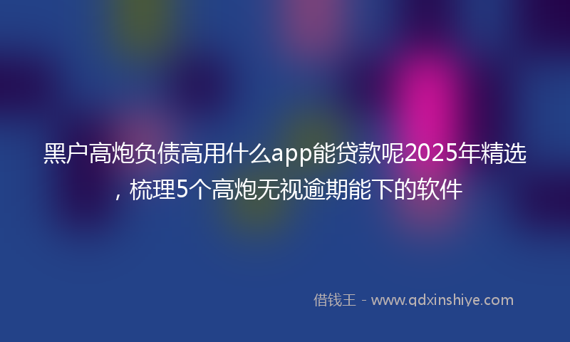 黑户高炮负债高用什么app能贷款呢2025年精选，梳理5个高炮无视逾期能下的软件