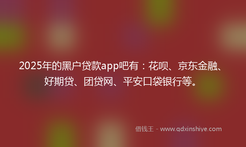 2025年的黑户贷款app吧有：花呗、京东金融、好期贷、团贷网、平安口袋银行等。
