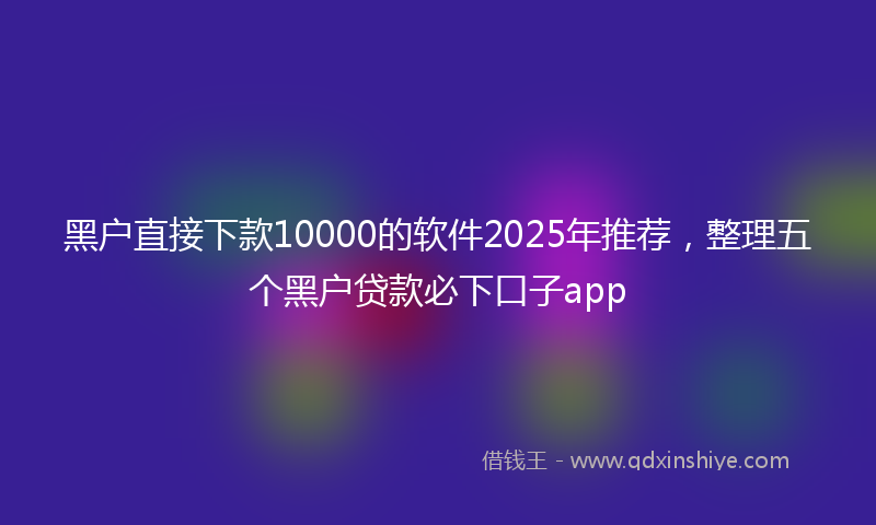 黑户直接下款10000的软件2025年推荐，整理五个黑户贷款必下口子app
