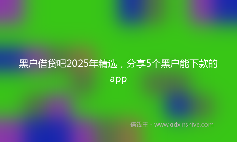 黑户借贷吧2025年精选，分享5个黑户能下款的app